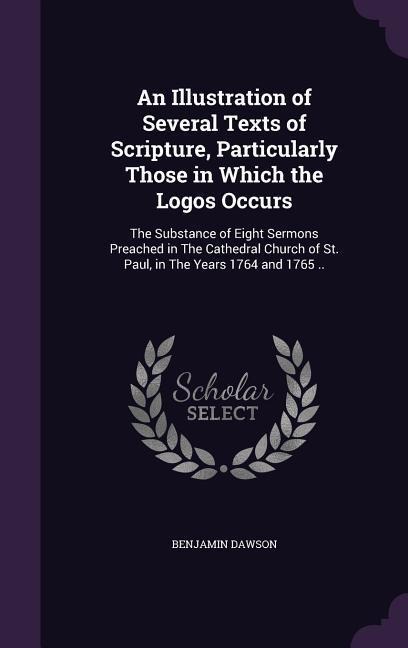 An Illustration of Several Texts of Scripture, Particularly Those in Which the Logos Occurs: The Substance of Eight Sermons Preached in The Cathedral - Benjamin Dawson