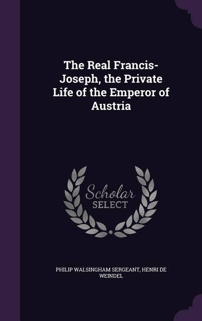 The Real Francis-Joseph, the Private Life of the Emperor of Austria - Philip Walsingham Sergeant, Henri De Weindel
