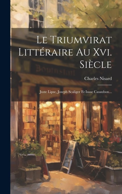 Le Triumvirat Littéraire Au Xvi. Siècle: Juste Lipse, Joseph Scaliger Et Isaac Casaubon... - Charles Nisard
