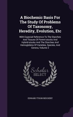 A Biochemic Basis For The Study Of Problems Of Taxonomy, Heredity, Evolution, Etc: With Especial Reference To The Starches And Tissues Of Parent-stock - Edward Tyson Reichert