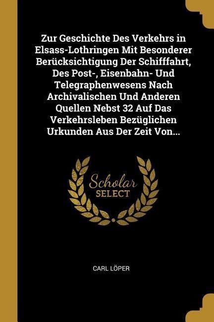 Zur Geschichte Des Verkehrs in Elsass-Lothringen Mit Besonderer Berücksichtigung Der Schifffahrt, Des Post-, Eisenbahn- Und Telegraphenwesens Nach Arc - Carl Loper