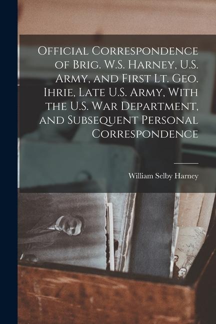 Official Correspondence of Brig. W.S. Harney, U.S. Army, and First Lt. Geo. Ihrie, Late U.S. Army, With the U.S. War Department, and Subsequent Person - 