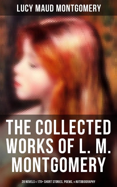 The Collected Works of L. M. Montgomery: 20 Novels & 170+ Short Stories, Poems, & Autobiography - Lucy Maud Montgomery