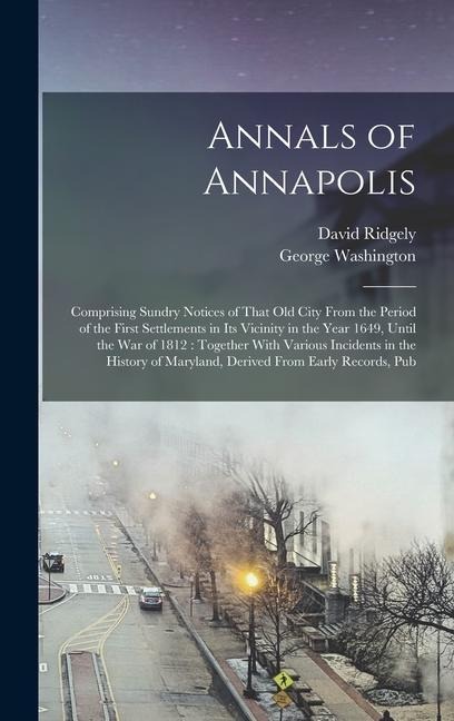Annals of Annapolis: Comprising Sundry Notices of That old City From the Period of the First Settlements in its Vicinity in the Year 1649, - David Ridgely, George Washington
