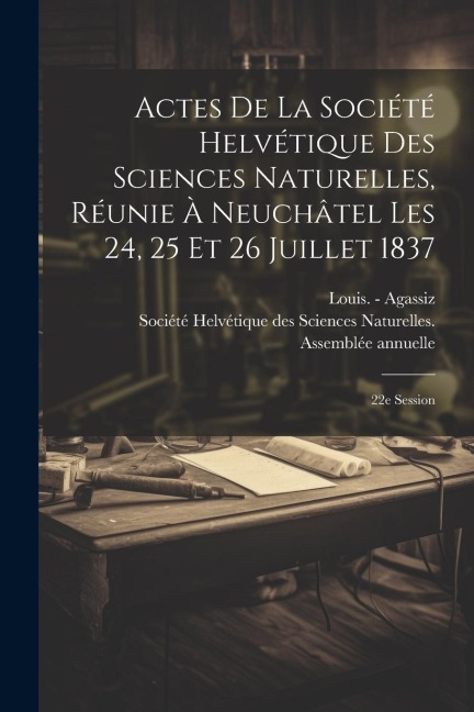 Actes De La Société Helvétique Des Sciences Naturelles, Réunie À Neuchâtel Les 24, 25 Et 26 Juillet 1837: 22e Session - Louis -. Agassiz
