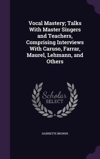 Vocal Mastery; Talks With Master Singers and Teachers, Comprising Interviews With Caruso, Farrar, Maurel, Lehmann, and Others - Harriette Brower