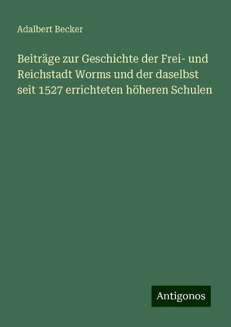 Beiträge zur Geschichte der Frei- und Reichstadt Worms und der daselbst seit 1527 errichteten höheren Schulen - Adalbert Becker