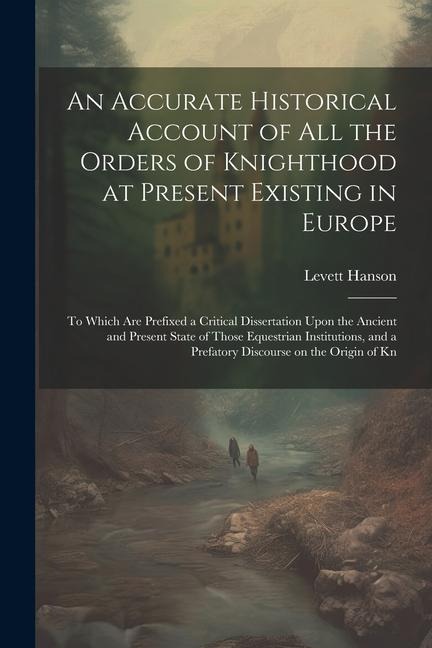 An Accurate Historical Account of all the Orders of Knighthood at Present Existing in Europe: To Which are Prefixed a Critical Dissertation Upon the A - Levett Hanson