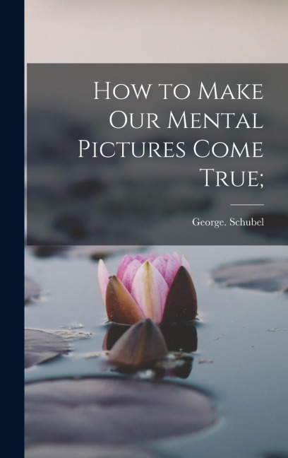 How to Make Our Mental Pictures Come True; - George Schubel