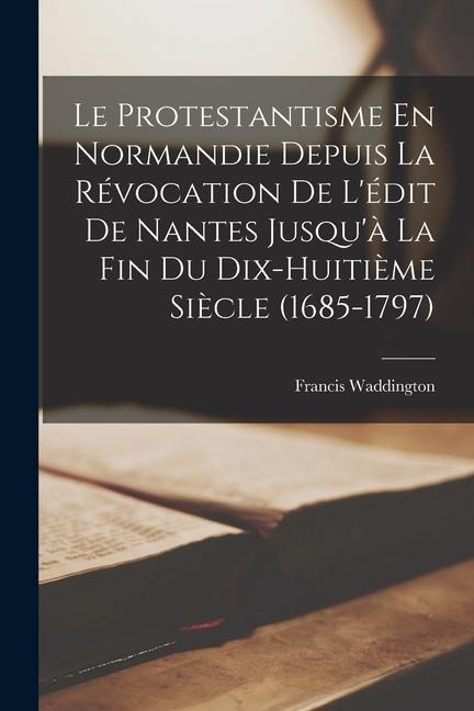Le Protestantisme En Normandie Depuis La Révocation De L'édit De Nantes Jusqu'à La Fin Du Dix-Huitième Siècle (1685-1797) - Francis Waddington