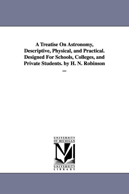 A Treatise on Astronomy, Descriptive, Physical, and Practical. Designed for Schools, Colleges, and Private Students. by H. N. Robinson ... - Horatio Nelson Robinson