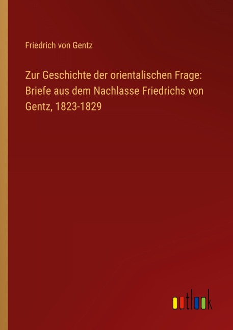 Zur Geschichte der orientalischen Frage: Briefe aus dem Nachlasse Friedrichs von Gentz, 1823-1829 - Friedrich Von Gentz