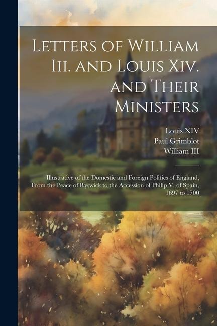 Letters of William Iii. and Louis Xiv. and Their Ministers: Illustrative of the Domestic and Foreign Politics of England, From the Peace of Ryswick to - Louis Xiv, Iii William, Paul Grimblot