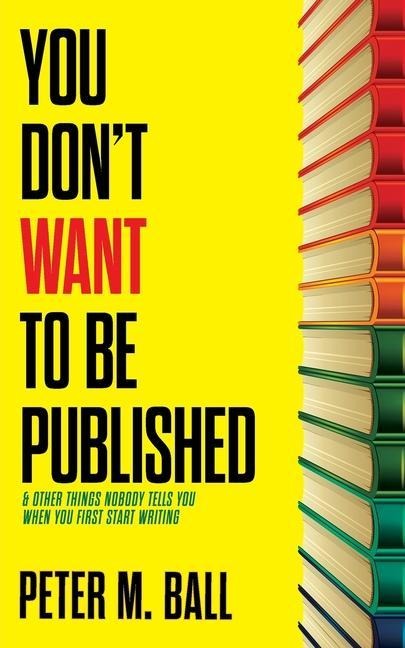 You Don't Want to Be Published (and Other Things Nobody Tells You When You First Start Writing) - Peter M Ball