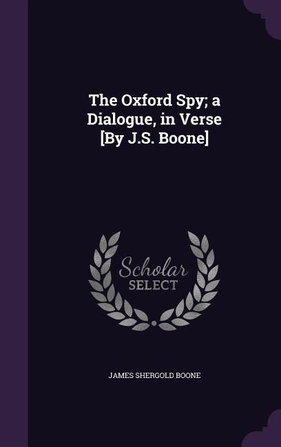 The Oxford Spy; a Dialogue, in Verse [By J.S. Boone] - James Shergold Boone