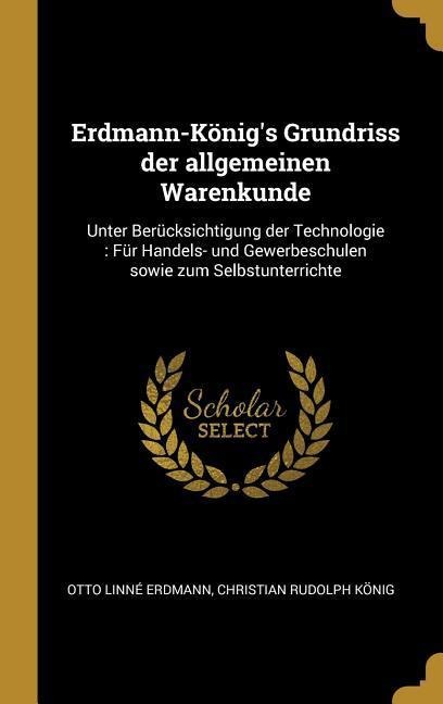 Erdmann-König's Grundriss Der Allgemeinen Warenkunde: Unter Berücksichtigung Der Technologie: Für Handels- Und Gewerbeschulen Sowie Zum Selbstunterric - Otto Linne Erdmann, Christian Rudolph Konig