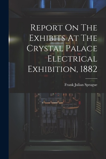 Report On The Exhibits At The Crystal Palace Electrical Exhibition, 1882 - Frank Julian Sprague