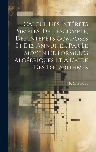 Calcul des intérêts simples, de l'escompte, des intérêts composés et des annuités, par le moyen de formules algébriques et à l'aide des logarithmes - F. X. Burque