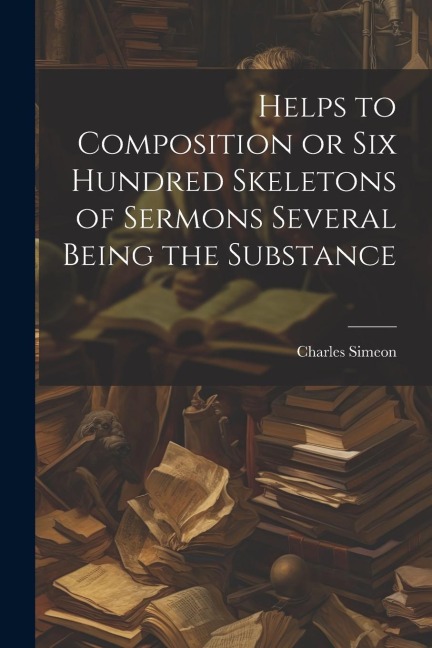 Helps to Composition or Six Hundred Skeletons of Sermons Several Being the Substance - Charles Simeon