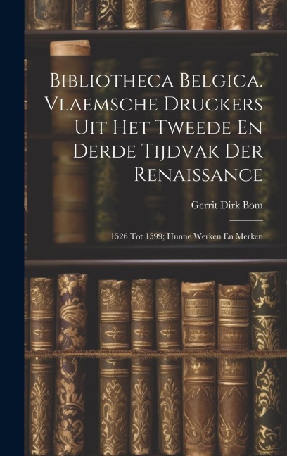 Bibliotheca Belgica. Vlaemsche Druckers Uit Het Tweede En Derde Tijdvak Der Renaissance: 1526 Tot 1599; Hunne Werken En Merken - Gerrit Dirk Bom