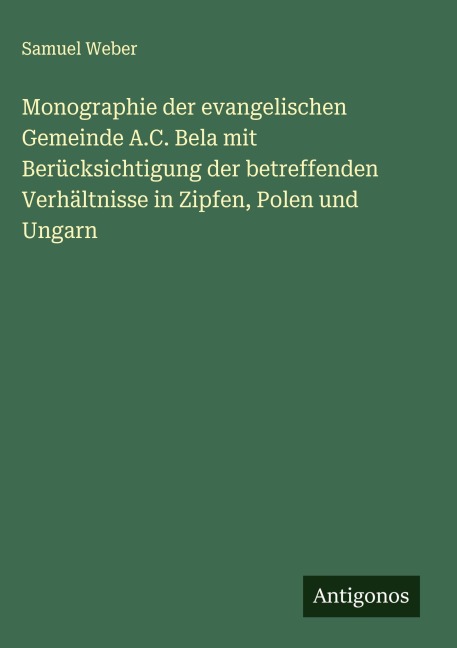 Monographie der evangelischen Gemeinde A.C. Bela mit Berücksichtigung der betreffenden Verhältnisse in Zipfen, Polen und Ungarn - Samuel Weber