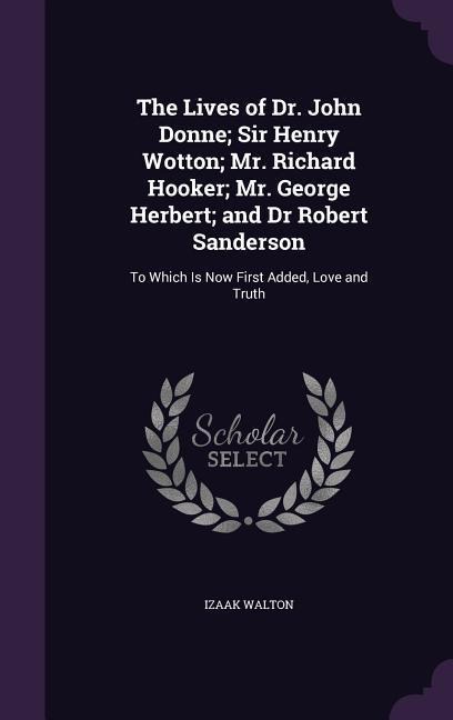 The Lives of Dr. John Donne; Sir Henry Wotton; Mr. Richard Hooker; Mr. George Herbert; and Dr Robert Sanderson: To Which Is Now First Added, Love and - Izaak Walton