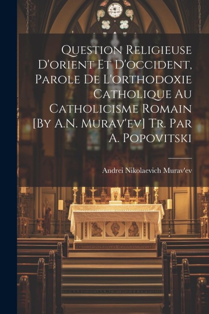 Question Religieuse D'orient Et D'occident, Parole De L'orthodoxie Catholique Au Catholicisme Romain [By A.N. Murav'ev] Tr. Par A. Popovitski - Andrei Nikolaevich Murav'ev