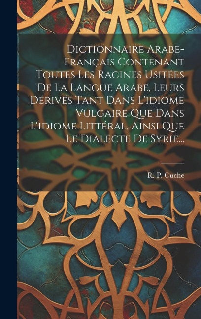 Dictionnaire Arabe-français Contenant Toutes Les Racines Usitées De La Langue Arabe, Leurs Dérivés Tant Dans L'idiome Vulgaire Que Dans L'idiome Litté - R. P. Cuche