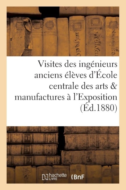 Visites Des Ingénieurs Anciens Élèves de l'École Centrale Des Arts Et Manufactures À l'Exposition - Collectif