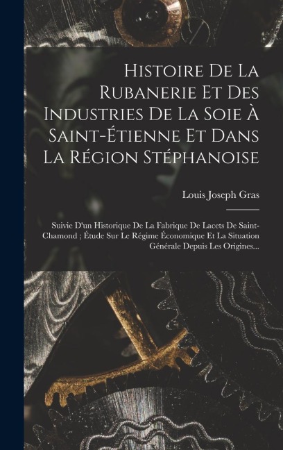 Histoire De La Rubanerie Et Des Industries De La Soie À Saint-Étienne Et Dans La Région Stéphanoise: Suivie D'un Historique De La Fabrique De Lacets D - Louis Joseph Gras