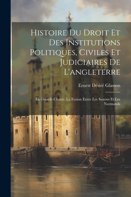 Histoire Du Droit Et Des Institutions Politiques, Civiles Et Judiciaires De L'angleterre: La Grande Charte. La Fusion Entre Les Saxons Et Les Normands - Ernest Désiré Glasson
