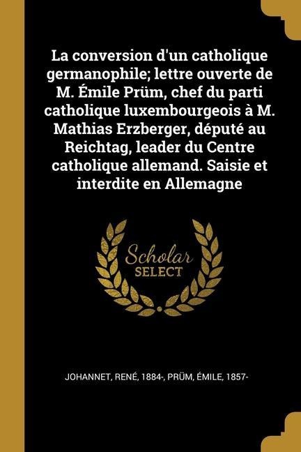 La conversion d'un catholique germanophile; lettre ouverte de M. Émile Prüm, chef du parti catholique luxembourgeois à M. Mathias Erzberger, député au - René Johannet, Émile Prüm