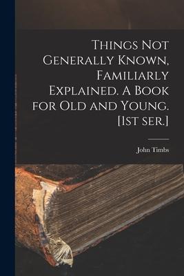 Things Not Generally Known, Familiarly Explained. A Book for Old and Young. [1st Ser.] - John Timbs