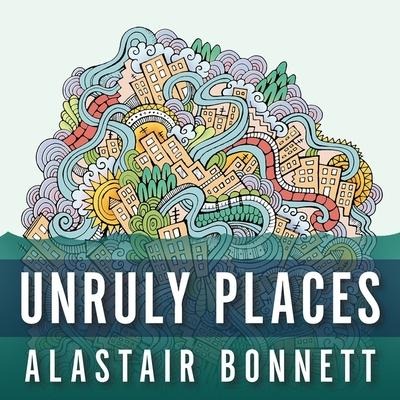 Unruly Places Lib/E: Lost Spaces, Secret Cities, and Other Inscrutable Geographies - Alastair Bonnett
