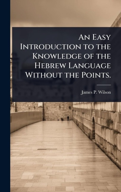 An Easy Introduction to the Knowledge of the Hebrew Language Without the Points. - James P Wilson