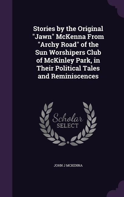 Stories by the Original Jawn McKenna From Archy Road of the Sun Worshipers Club of McKinley Park, in Their Political Tales and Reminiscences - John J. McKenna