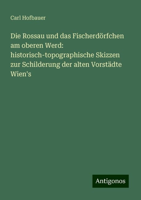 Die Rossau und das Fischerdörfchen am oberen Werd: historisch-topographische Skizzen zur Schilderung der alten Vorstädte Wien's - Carl Hofbauer