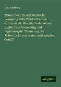 Aktenstücke die altkatholische Bewegung betreffend: mit einem Grundriss der Geschichte derselben: zugleich als Fortsetzung und Ergänzung der "Sammlung der Aktenstücke zum ersten vatikanischen Concil" - Emil Friedberg