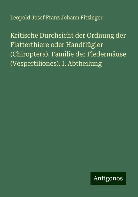 Kritische Durchsicht der Ordnung der Flatterthiere oder Handflügler (Chiroptera). Familie der Fledermäuse (Vespertiliones). I. Abtheilung - Leopold Josef Franz Johann Fitzinger