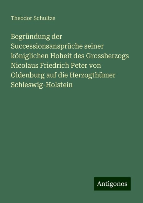 Begründung der Successionsansprüche seiner königlichen Hoheit des Grossherzogs Nicolaus Friedrich Peter von Oldenburg auf die Herzogthümer Schleswig-Holstein - Theodor Schultze