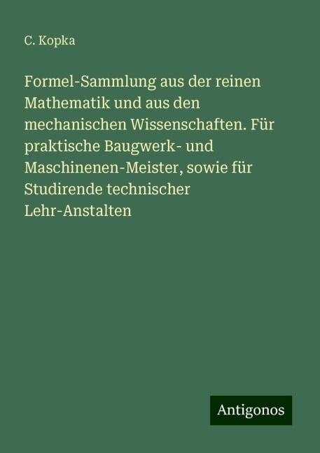 Formel-Sammlung aus der reinen Mathematik und aus den mechanischen Wissenschaften. Für praktische Baugwerk- und Maschinenen-Meister, sowie für Studirende technischer Lehr-Anstalten - C. Kopka