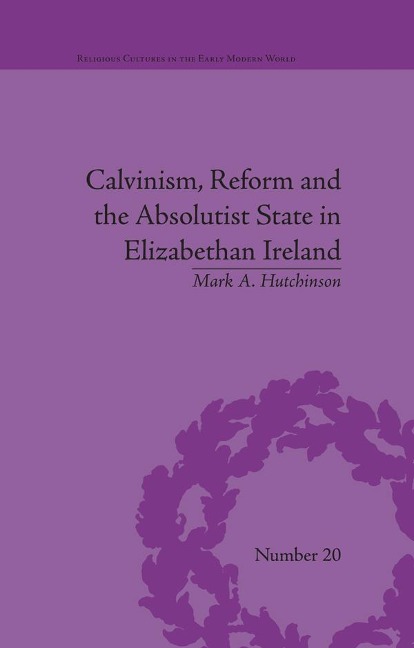 Calvinism, Reform and the Absolutist State in Elizabethan Ireland - Mark A Hutchinson