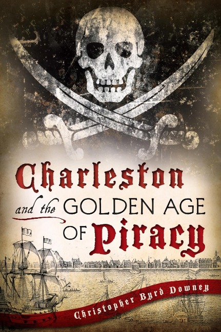 Charleston and the Golden Age of Piracy - Christopher Byrd Downey