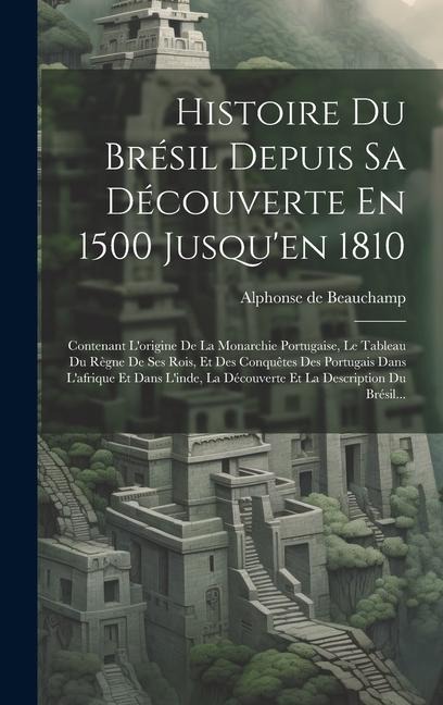 Histoire Du Brésil Depuis Sa Découverte En 1500 Jusqu'en 1810: Contenant L'origine De La Monarchie Portugaise, Le Tableau Du Règne De Ses Rois, Et Des - Alphonse De Beauchamp
