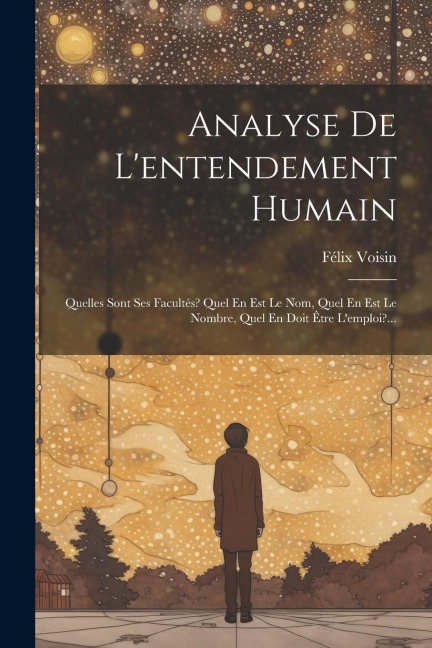 Analyse De L'entendement Humain: Quelles Sont Ses Facultés? Quel En Est Le Nom, Quel En Est Le Nombre, Quel En Doit Être L'emploi?... - Félix Voisin