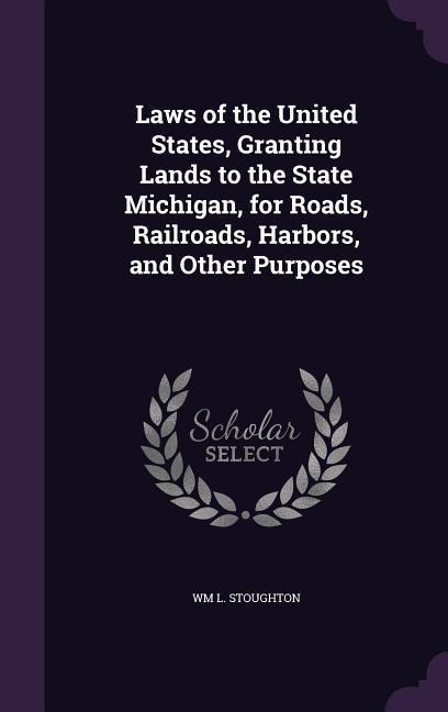 Laws of the United States, Granting Lands to the State Michigan, for Roads, Railroads, Harbors, and Other Purposes - Wm L Stoughton