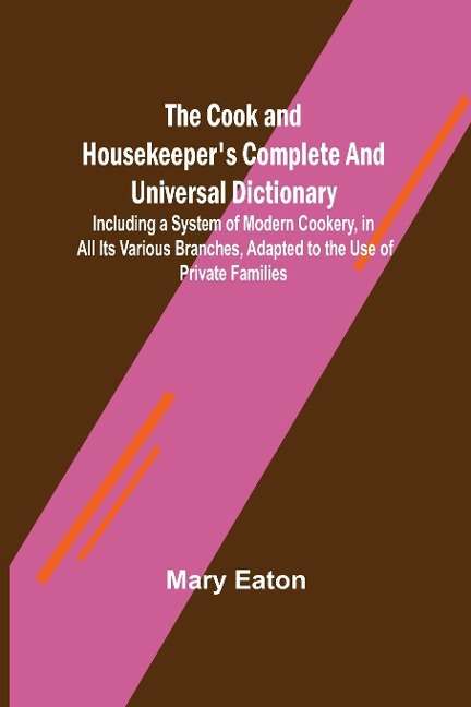 The Cook and Housekeeper's Complete and Universal Dictionary; Including a System of Modern Cookery, in all Its Various Branches, Adapted to the Use of Private Families - Mary Eaton