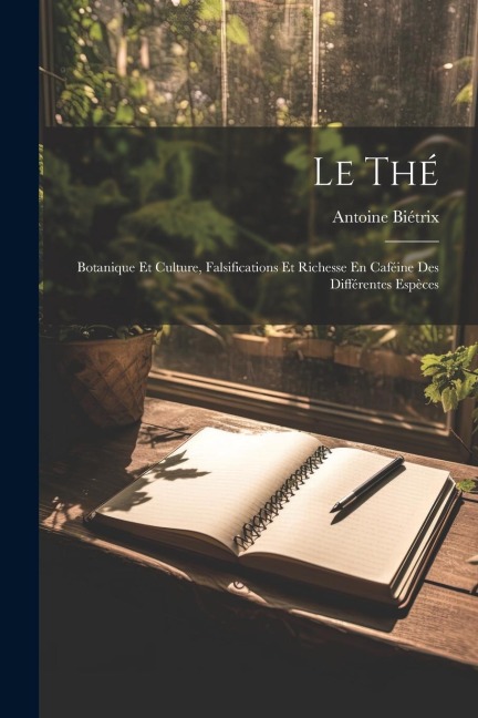 Le Thé: Botanique Et Culture, Falsifications Et Richesse En Caféine Des Différentes Espèces - Antoine Biétrix