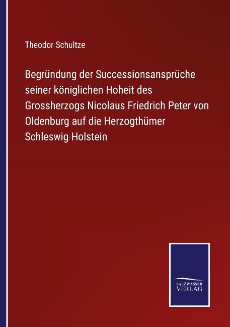 Begründung der Successionsansprüche seiner königlichen Hoheit des Grossherzogs Nicolaus Friedrich Peter von Oldenburg auf die Herzogthümer Schleswig-Holstein - Theodor Schultze