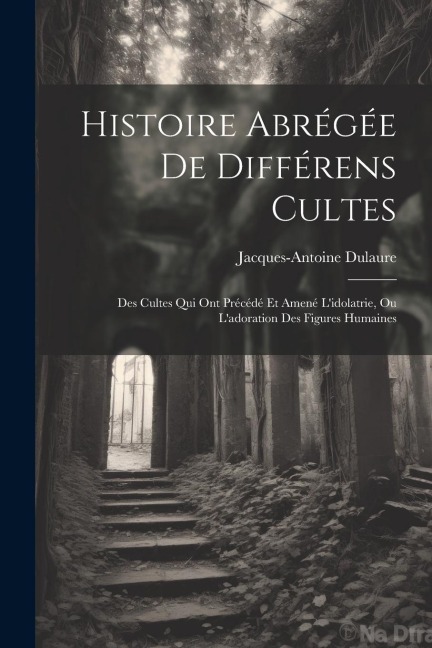 Histoire Abrégée De Différens Cultes: Des Cultes Qui Ont Précédé Et Amené L'idolatrie, Ou L'adoration Des Figures Humaines - Jacques-Antoine Dulaure